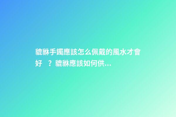 貔貅手鐲應該怎么佩戴的風水才會好？貔貅應該如何供奉？